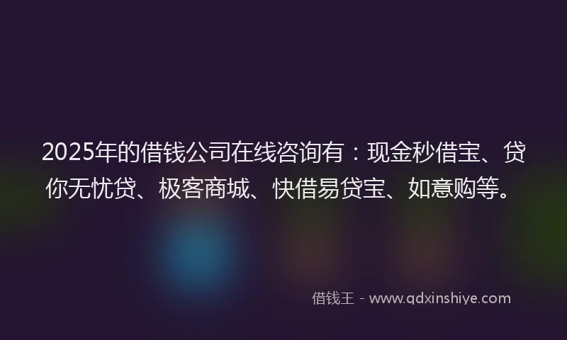 2025年的借钱公司在线咨询有：现金秒借宝、贷你无忧贷、极客商城、快借易贷宝、如意购等。