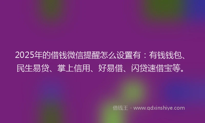 2025年的借钱微信提醒怎么设置有：有钱钱包、民生易贷、掌上信用、好易借、闪贷速借宝等。
