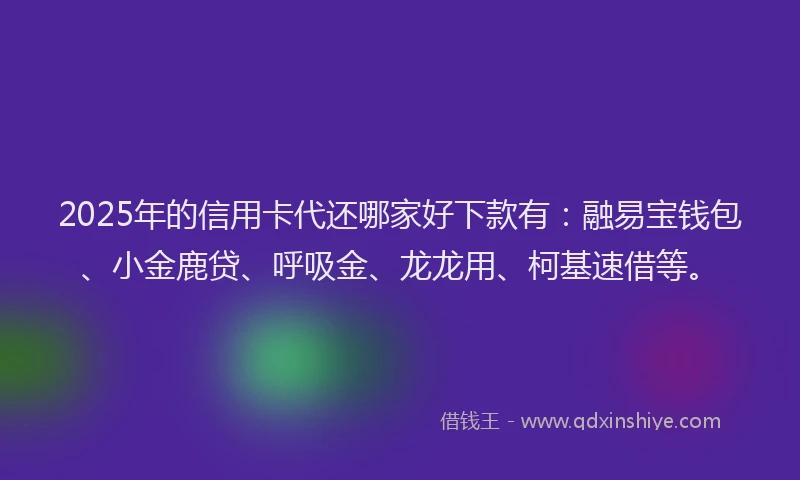 2025年的信用卡代还哪家好下款有：融易宝钱包、小金鹿贷、呼吸金、龙龙用、柯基速借等。