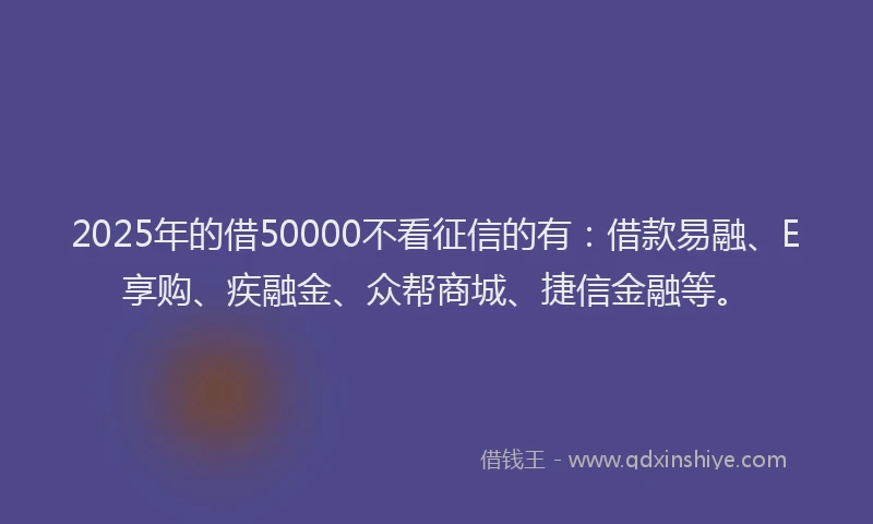 2025年的借50000不看征信的有：借款易融、E享购、疾融金、众帮商城、捷信金融等。
