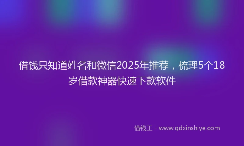 借钱只知道姓名和微信2025年推荐，梳理5个18岁借款神器快速下款软件