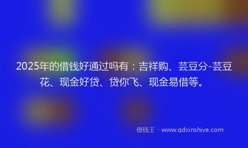 2025年的借钱好通过吗有：吉祥购、芸豆分-芸豆花、现金好贷、贷你飞、现金易借等。