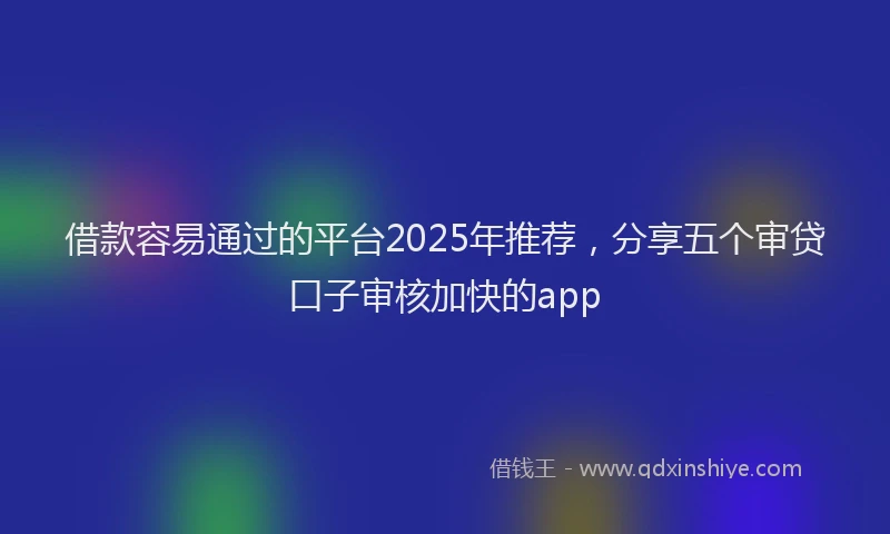借款容易通过的平台2025年推荐，分享五个审贷口子审核加快的app
