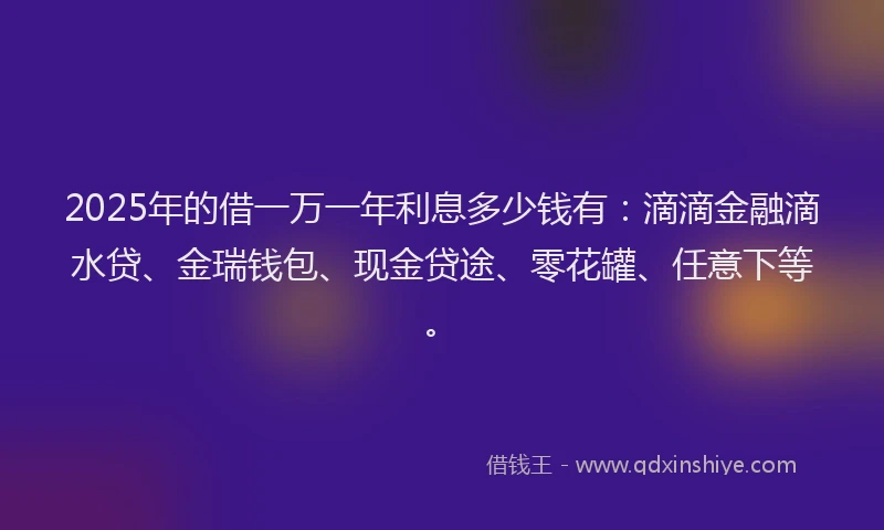 2025年的借一万一年利息多少钱有：滴滴金融滴水贷、金瑞钱包、现金贷途、零花罐、任意下等。