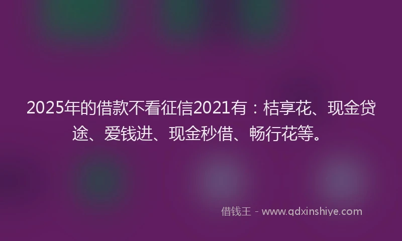 2025年的借款不看征信2021有：桔享花、现金贷途、爱钱进、现金秒借、畅行花等。