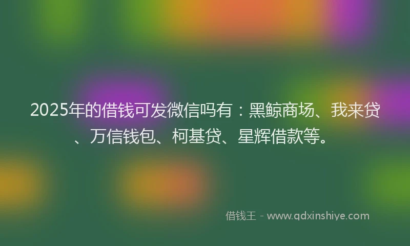 2025年的借钱可发微信吗有:黑鲸商场、我来贷、万信钱包、柯基贷、星辉借款等。