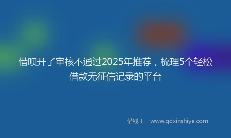 借呗开了审核不通过2025年推荐，梳理5个轻松借款无征信记录的平台