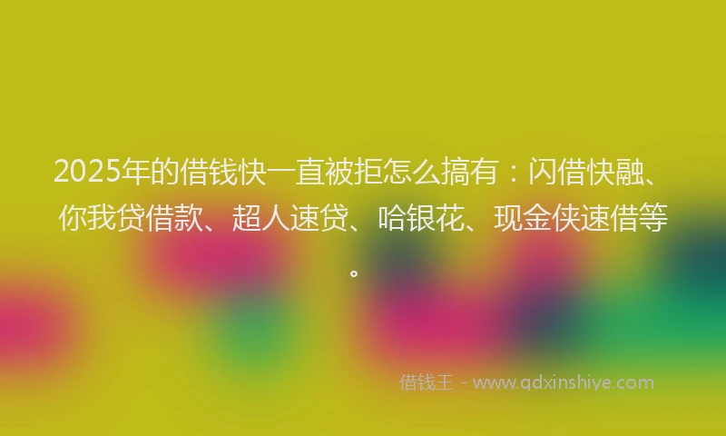 2025年的借钱快一直被拒怎么搞有：闪借快融、你我贷借款、超人速贷、哈银花、现金侠速借等。