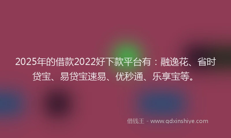 2025年的借款2022好下款平台有：融逸花、省时贷宝、易贷宝速易、优秒通、乐享宝等。