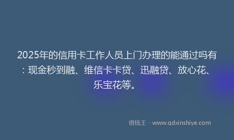 2025年的信用卡工作人员上门办理的能通过吗有：现金秒到融、维信卡卡贷、迅融贷、放心花、乐宝花等。