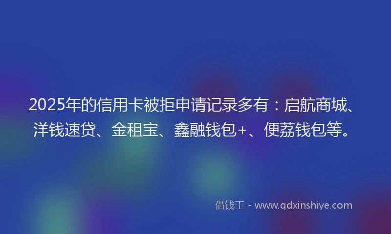 2025年的信用卡被拒申请记录多有：启航商城、洋钱速贷、金租宝、鑫融钱包+、便荔钱包等。