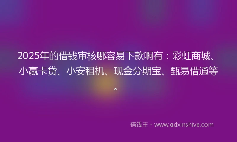 2025年的借钱审核哪容易下款啊有：彩虹商城、小赢卡贷、小安租机、现金分期宝、甄易借通等。