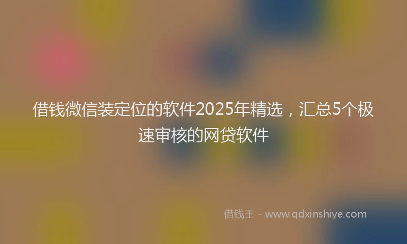 借钱微信装定位的软件2025年精选，汇总5个极速审核的网贷软件