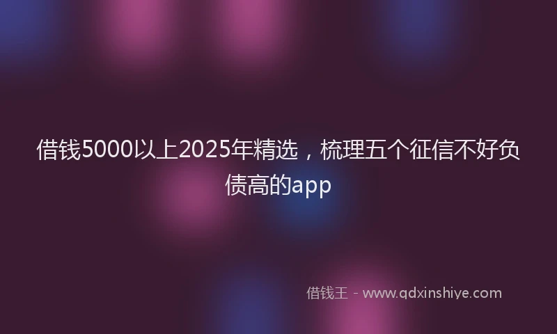 借钱5000以上2025年精选，梳理五个征信不好负债高的app
