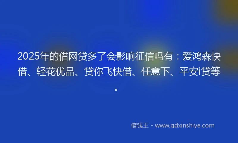 2025年的借网贷多了会影响征信吗有：爱鸿森快借、轻花优品、贷你飞快借、任意下、平安i贷等。