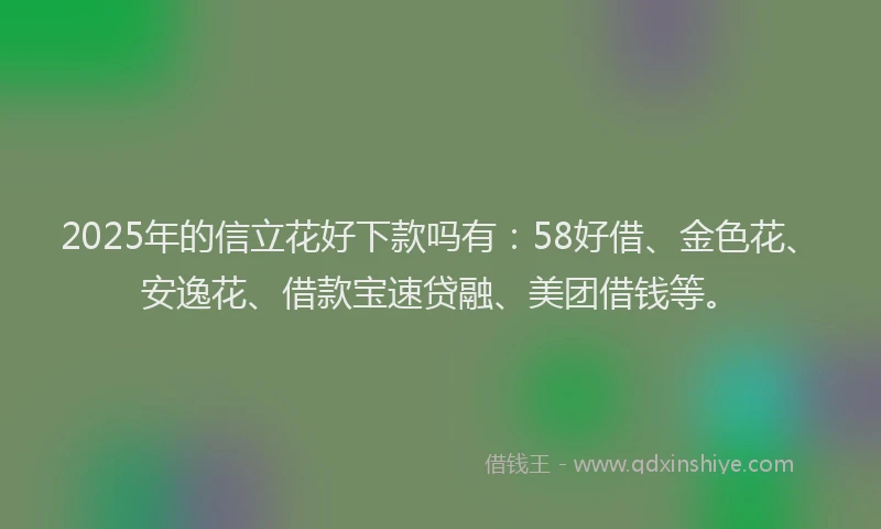 2025年的信立花好下款吗有：58好借、金色花、安逸花、借款宝速贷融、美团借钱等。