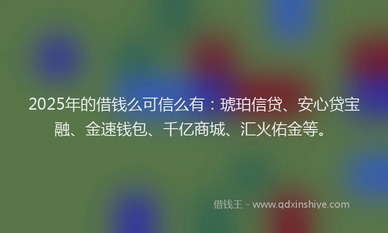 2025年的借钱么可信么有：琥珀信贷、安心贷宝融、金速钱包、千亿商城、汇火佑金等。