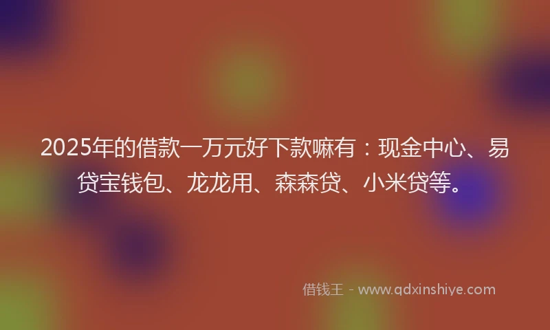 2025年的借款一万元好下款嘛有：现金中心、易贷宝钱包、龙龙用、森森贷、小米贷等。