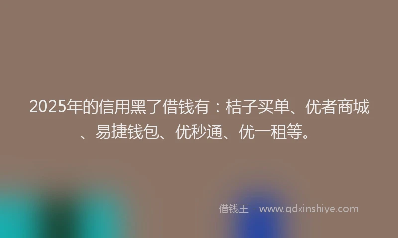 2025年的信用黑了借钱有：桔子买单、优者商城、易捷钱包、优秒通、优一租等。