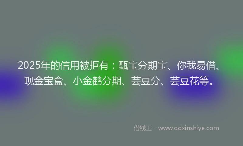 2025年的信用被拒有：甄宝分期宝、你我易借、现金宝盒、小金鹤分期、芸豆分、芸豆花等。