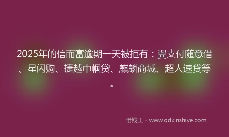 2025年的信而富逾期一天被拒有：翼支付随意借、星闪购、捷越巾帼贷、麒麟商城、超人速贷等。
