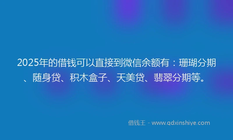 2025年的借钱可以直接到微信余额有：珊瑚分期、随身贷、积木盒子、天美贷、翡翠分期等。