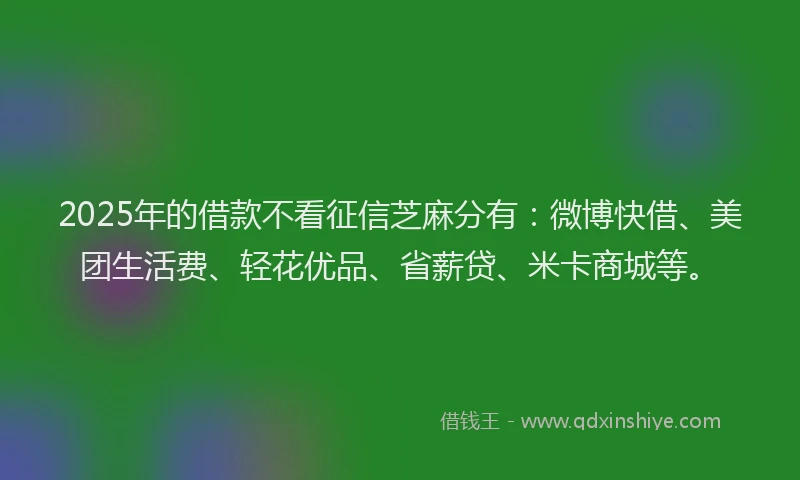 2025年的借款不看征信芝麻分有：微博快借、美团生活费、轻花优品、省薪贷、米卡商城等。