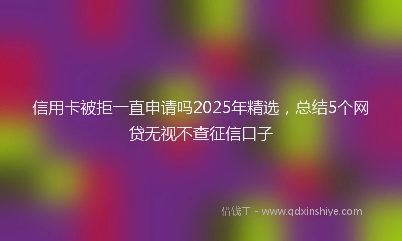 信用卡被拒一直申请吗2025年精选，总结5个网贷无视不查征信口子