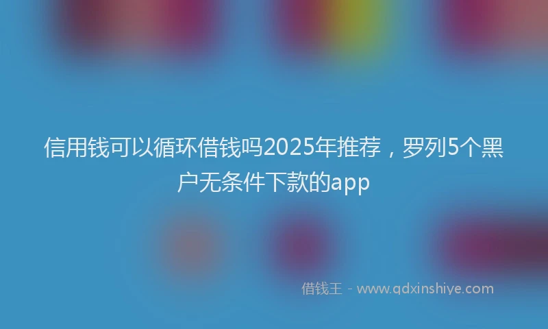 信用钱可以循环借钱吗2025年推荐,罗列5个黑户无条件下款的app