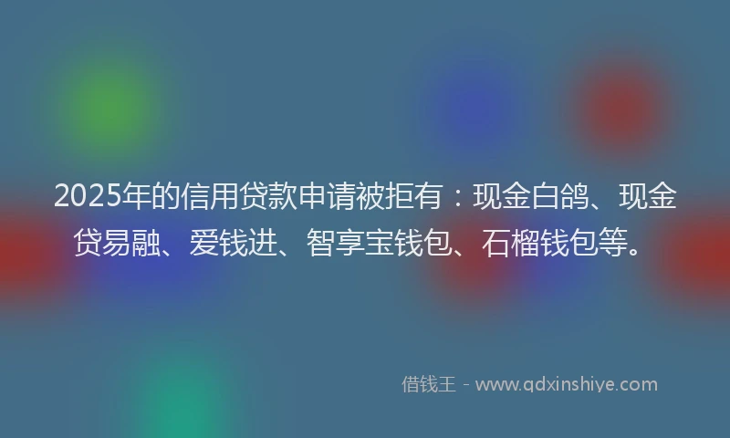 2025年的信用贷款申请被拒有：现金白鸽、现金贷易融、爱钱进、智享宝钱包、石榴钱包等。