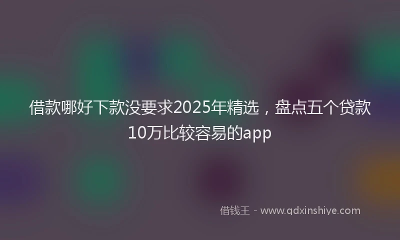 借款哪好下款没要求2025年精选,盘点五个贷款10万比较容易的app