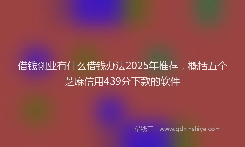 借钱创业有什么借钱办法2025年推荐，概括五个芝麻信用439分下款的软件