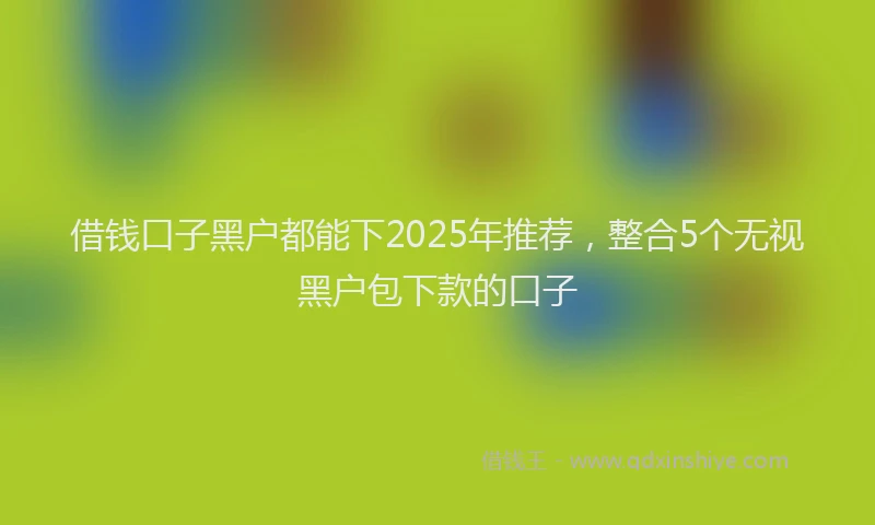 借钱口子黑户都能下2025年推荐，整合5个无视黑户包下款的口子