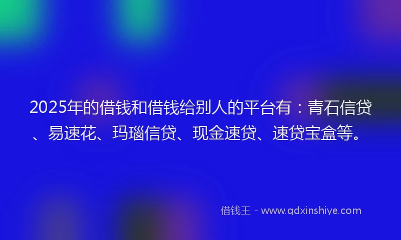 2025年的借钱和借钱给别人的平台有：青石信贷、易速花、玛瑙信贷、现金速贷、速贷宝盒等。