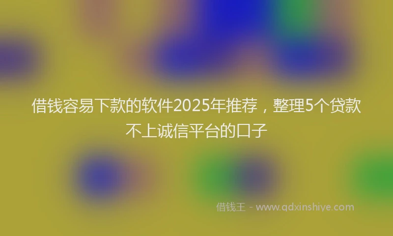 借钱容易下款的软件2025年推荐，整理5个贷款不上诚信平台的口子