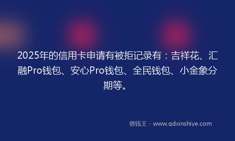 2025年的信用卡申请有被拒记录有：吉祥花、汇融Pro钱包、安心Pro钱包、全民钱包、小金象分期等。