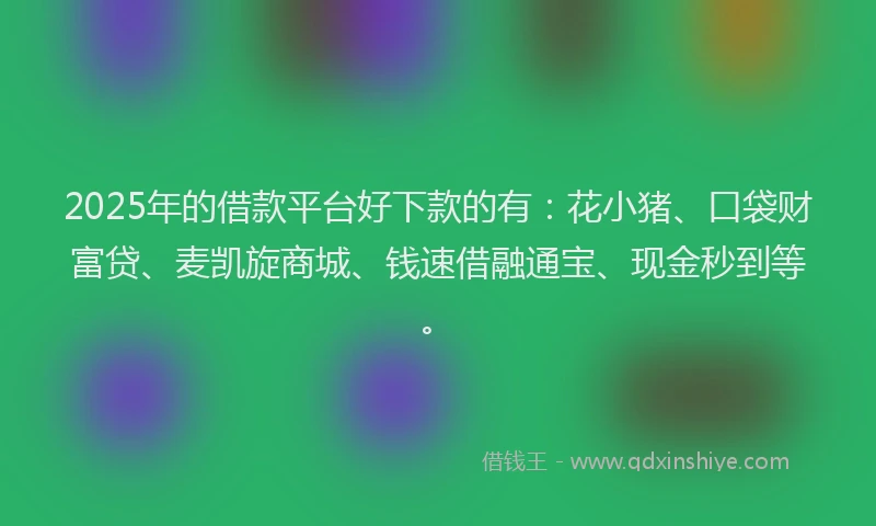 2025年的借款平台好下款的有：花小猪、口袋财富贷、麦凯旋商城、钱速借融通宝、现金秒到等。