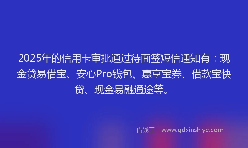 2025年的信用卡审批通过待面签短信通知有：现金贷易借宝、安心Pro钱包、惠享宝券、借款宝快贷、现金易融通途等。
