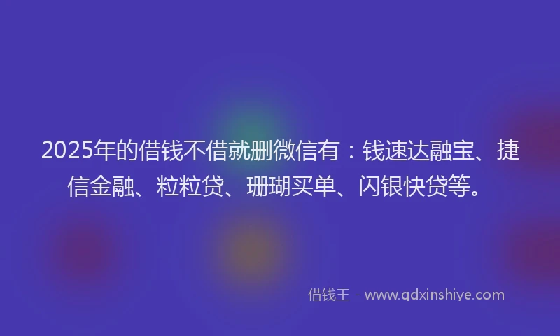2025年的借钱不借就删微信有：钱速达融宝、捷信金融、粒粒贷、珊瑚买单、闪银快贷等。