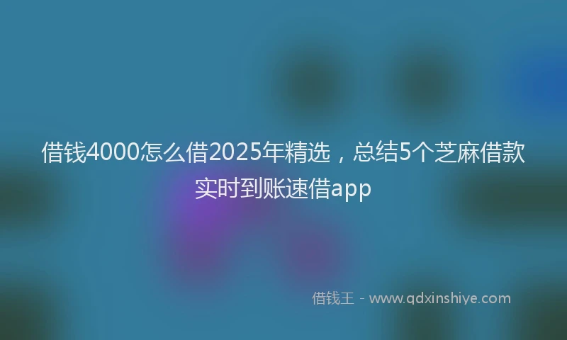 借钱4000怎么借2025年精选，总结5个芝麻借款实时到账速借app