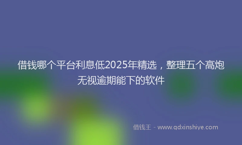 借钱哪个平台利息低2025年精选，整理五个高炮无视逾期能下的软件