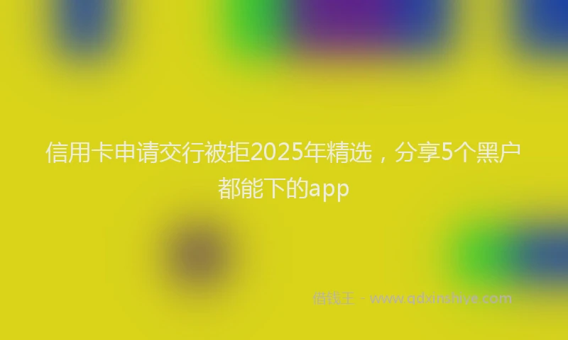 信用卡申请交行被拒2025年精选，分享5个黑户都能下的app