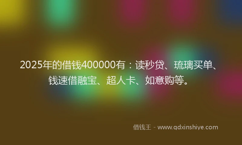 2025年的借钱400000有：读秒贷、琉璃买单、钱速借融宝、超人卡、如意购等。
