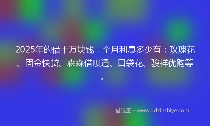 2025年的借十万块钱一个月利息多少有：玫瑰花、固金快贷、森森借呗通、口袋花、骏祥优购等。