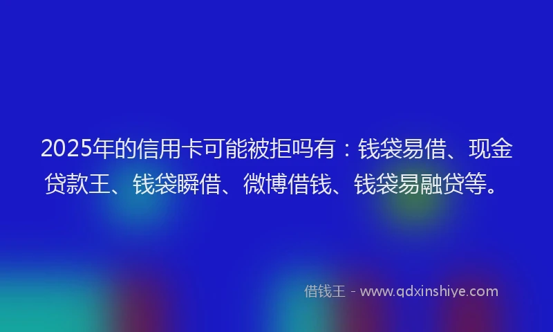 2025年的信用卡可能被拒吗有：钱袋易借、现金贷款王、钱袋瞬借、微博借钱、钱袋易融贷等。
