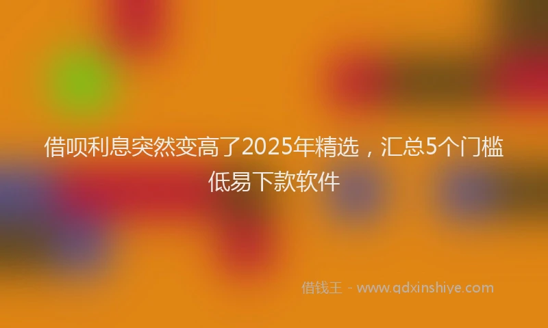 借呗利息突然变高了2025年精选，汇总5个门槛低易下款软件