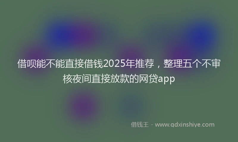 借呗能不能直接借钱2025年推荐，整理五个不审核夜间直接放款的网贷app