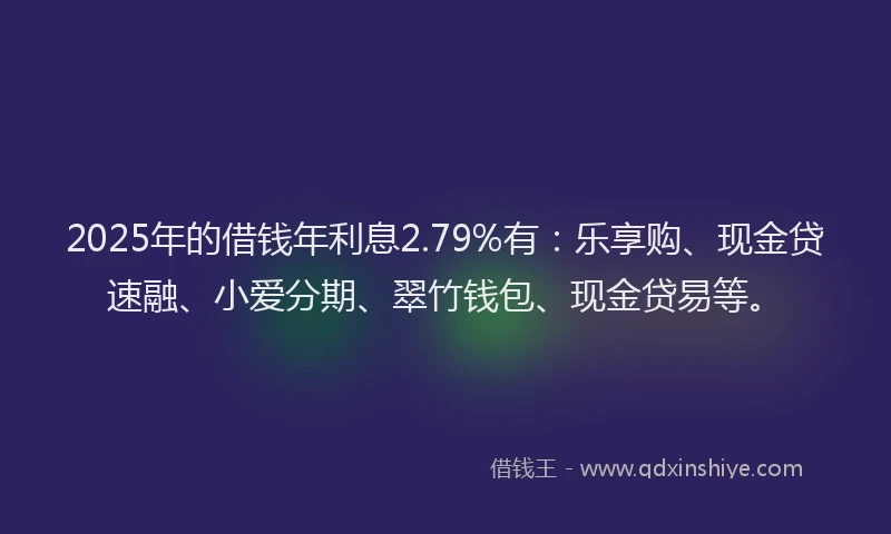 2025年的借钱年利息2.79%有：乐享购、现金贷速融、小爱分期、翠竹钱包、现金贷易等。