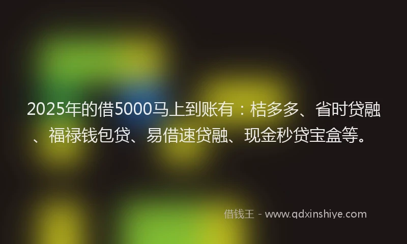 2025年的借5000马上到账有：桔多多、省时贷融、福禄钱包贷、易借速贷融、现金秒贷宝盒等。