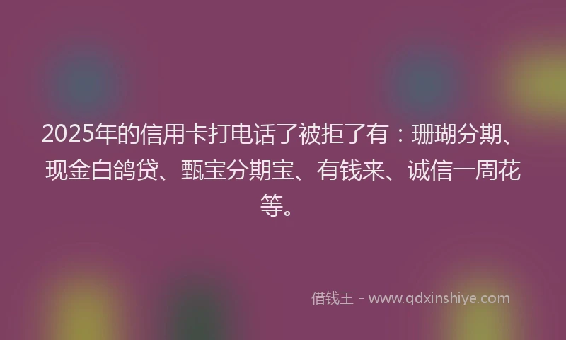 2025年的信用卡打电话了被拒了有：珊瑚分期、现金白鸽贷、甄宝分期宝、有钱来、诚信一周花等。